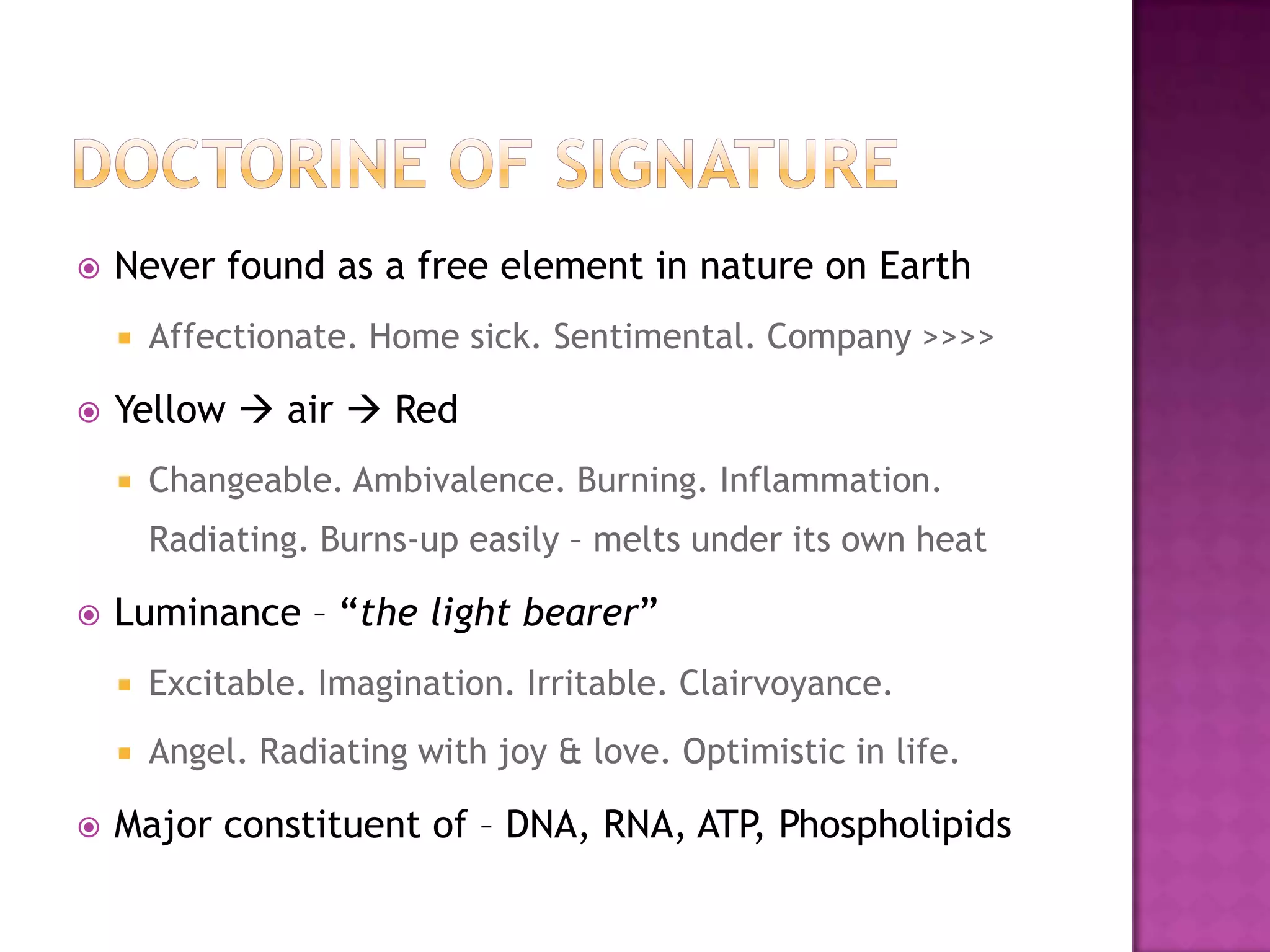 Doctorine of SignatureNever found as a free element in nature on EarthAffectionate. Home sick. Sentimental. Company >>>>Yellow  air  RedChangeable. Ambivalence. Burning. Inflammation. Radiating. Burns-up easily – melts under its own heatLuminance – “the light bearer”Excitable. Imagination. Irritable. Clairvoyance.Angel. Radiating with joy & love. Optimistic in life.Major constituent of – DNA, RNA, ATP, Phospholipids