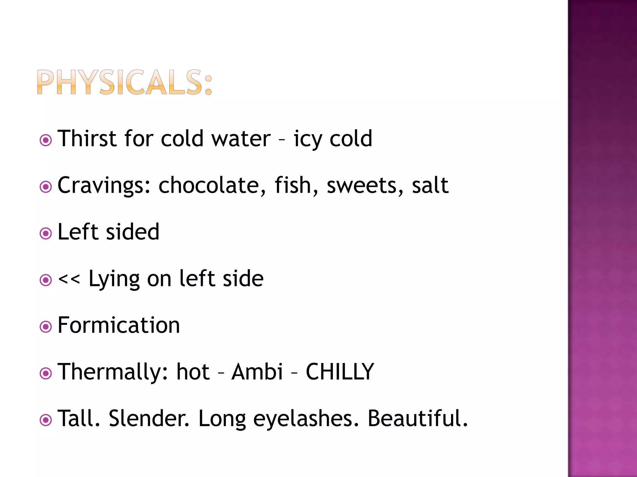 Physicals:Thirst for cold water – icy coldCravings: chocolate, fish, sweets, saltLeft sided<< Lying on left sideFormicationThermally: hot – Ambi – CHILLYTall. Slender. Long eyelashes. Beautiful.