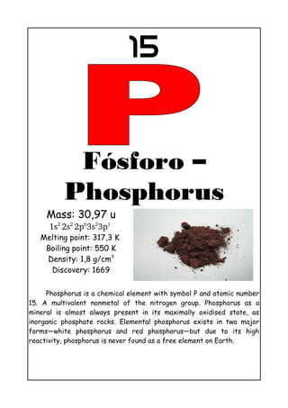 15
Fósforo –
Phosphorus
Mass: 30,97 u
1s2 
2s2 
2p6
3s2
3p1
 
Melting point: 317,3 K
Boiling point: 550 K
Density: 1,8 g/cm3
Discovery: 1669
Phosphorus is a chemical element with symbol P and atomic number
15. A multivalent nonmetal of the nitrogen group. Phosphorus as a
mineral is almost always present in its maximally oxidised state, as
inorganic phosphate rocks. Elemental phosphorus exists in two major
forms—white phosphorus and red phosphorus—but due to its high
reactivity, phosphorus is never found as a free element on Earth.
 