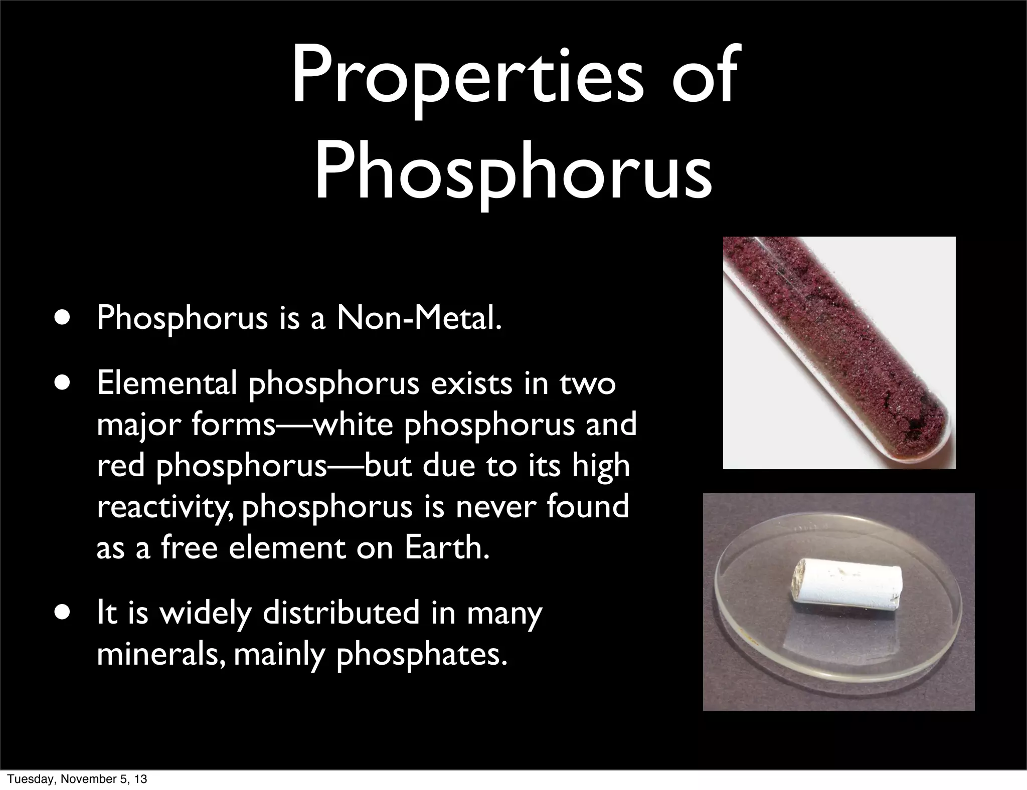 Properties of
Phosphorus
•
•

Phosphorus is a Non-Metal.

•

It is widely distributed in many
minerals, mainly phosphates.

Elemental phosphorus exists in two
major forms—white phosphorus and
red phosphorus—but due to its high
reactivity, phosphorus is never found
as a free element on Earth.

Tuesday, November 5, 13

 