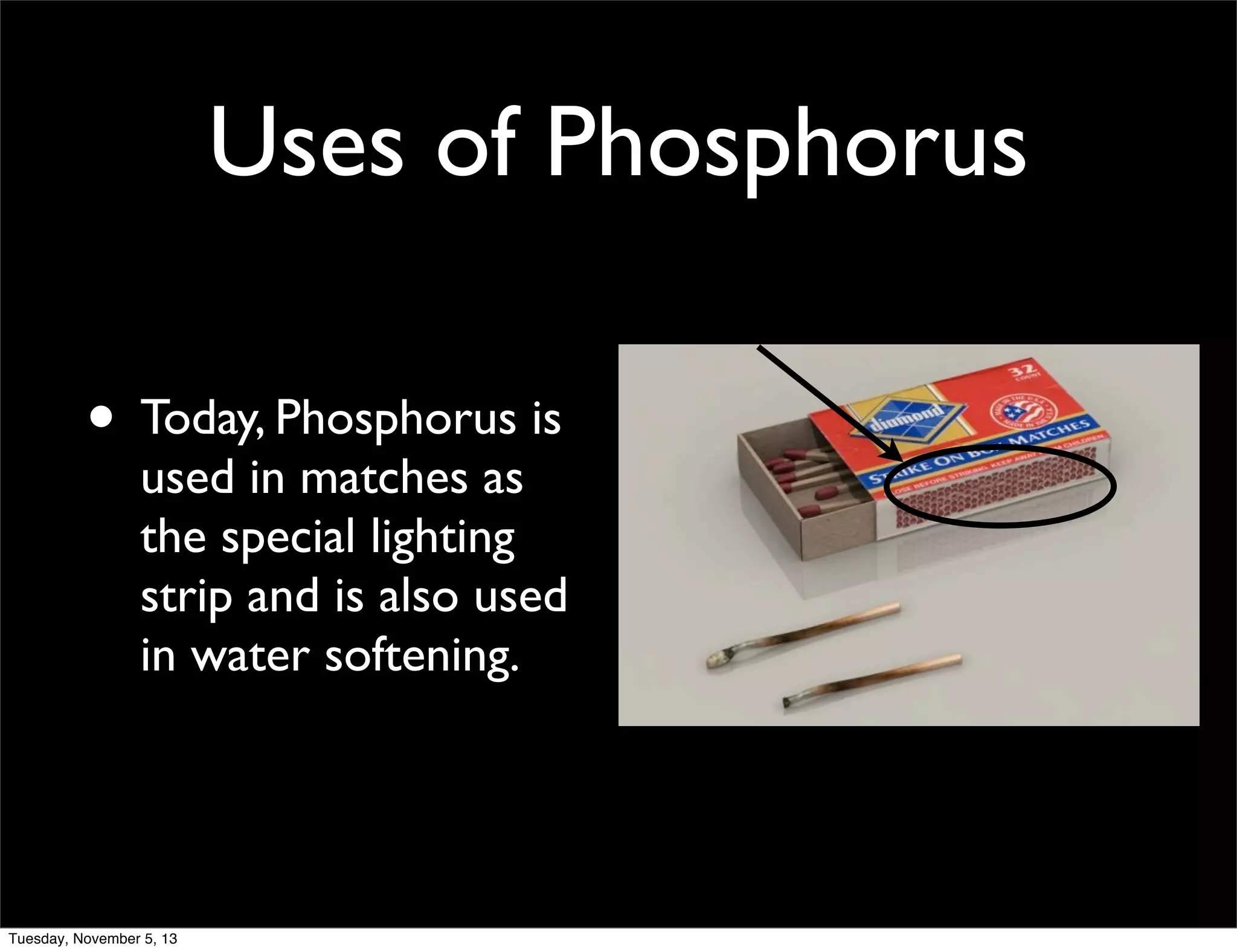 Uses of Phosphorus
• Today, Phosphorus is

used in matches as
the special lighting
strip and is also used
in water softening.

Tuesday, November 5, 13

 