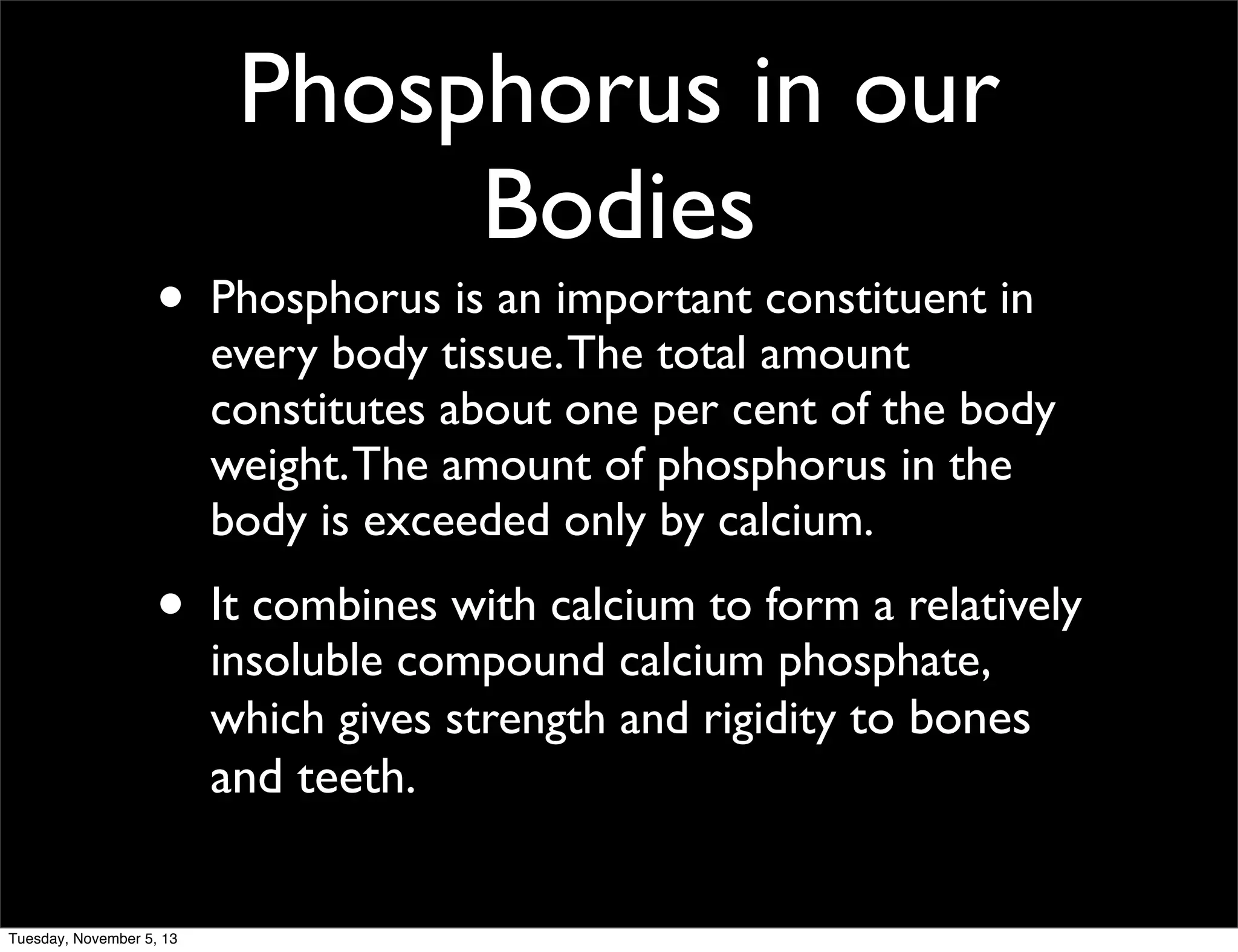 Phosphorus in our
Bodies

•

Phosphorus is an important constituent in
every body tissue. The total amount
constitutes about one per cent of the body
weight. The amount of phosphorus in the
body is exceeded only by calcium.

•

It combines with calcium to form a relatively
insoluble compound calcium phosphate,
which gives strength and rigidity to bones

and teeth.

Tuesday, November 5, 13

 