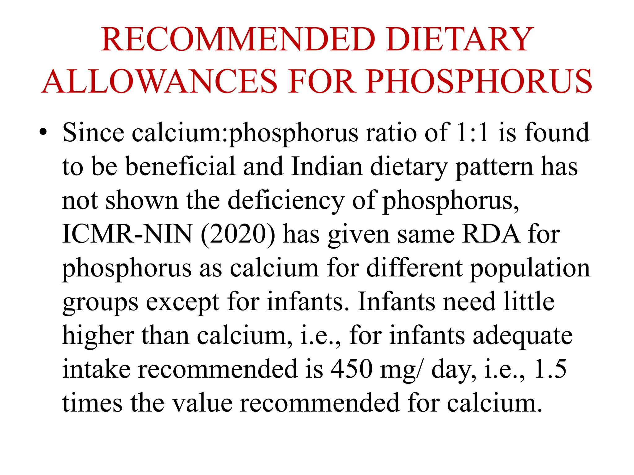 RECOMMENDED DIETARY
ALLOWANCES FOR PHOSPHORUS
• Since calcium:phosphorus ratio of 1:1 is found
to be beneficial and Indian dietary pattern has
not shown the deficiency of phosphorus,
ICMR-NIN (2020) has given same RDA for
phosphorus as calcium for different population
groups except for infants. Infants need little
higher than calcium, i.e., for infants adequate
intake recommended is 450 mg/ day, i.e., 1.5
times the value recommended for calcium.
 