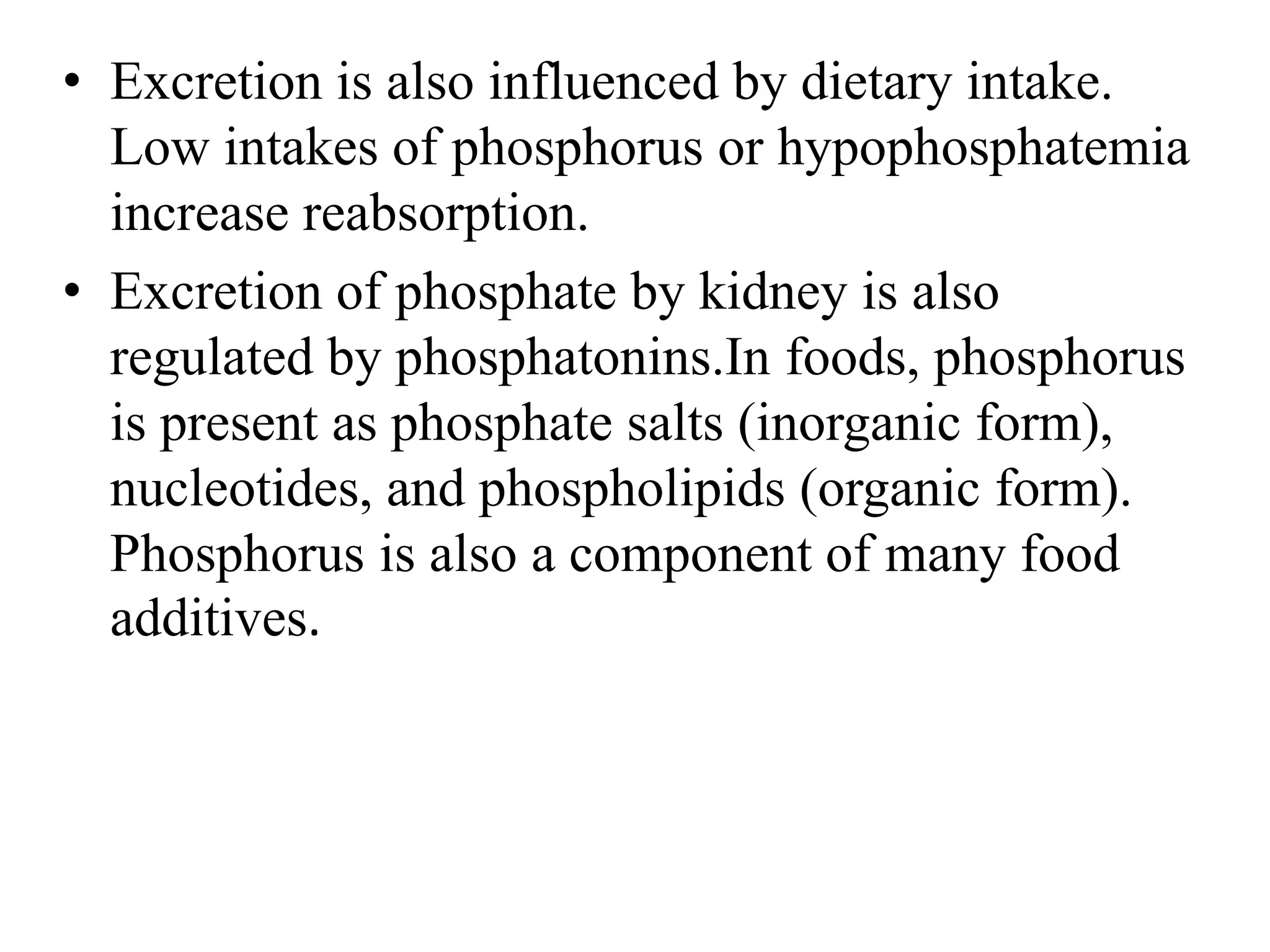 • Excretion is also influenced by dietary intake.
Low intakes of phosphorus or hypophosphatemia
increase reabsorption.
• Excretion of phosphate by kidney is also
regulated by phosphatonins.In foods, phosphorus
is present as phosphate salts (inorganic form),
nucleotides, and phospholipids (organic form).
Phosphorus is also a component of many food
additives.
 