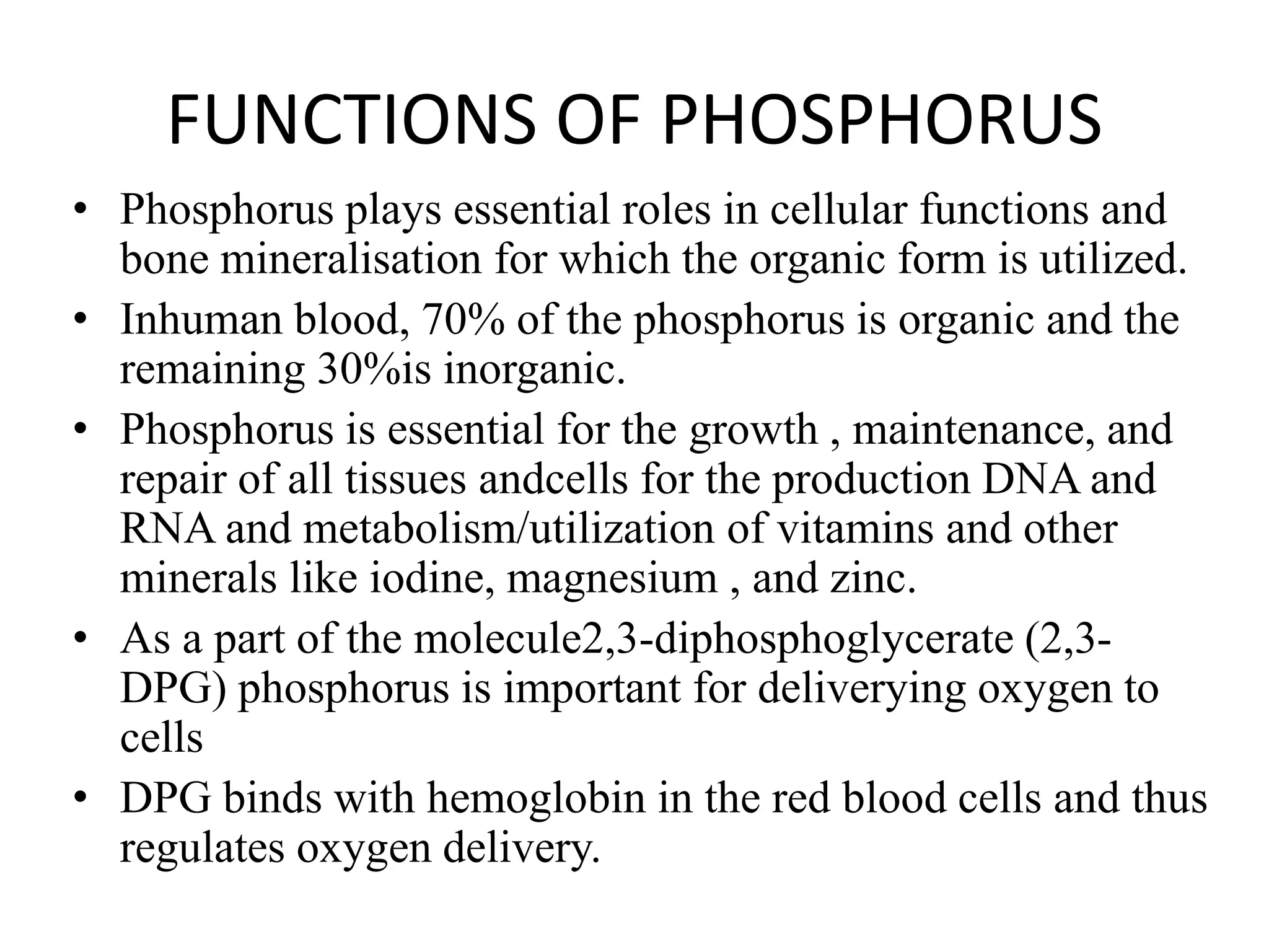 FUNCTIONS OF PHOSPHORUS
• Phosphorus plays essential roles in cellular functions and
bone mineralisation for which the organic form is utilized.
• Inhuman blood, 70% of the phosphorus is organic and the
remaining 30%is inorganic.
• Phosphorus is essential for the growth , maintenance, and
repair of all tissues andcells for the production DNA and
RNA and metabolism/utilization of vitamins and other
minerals like iodine, magnesium , and zinc.
• As a part of the molecule2,3-diphosphoglycerate (2,3-
DPG) phosphorus is important for deliverying oxygen to
cells
• DPG binds with hemoglobin in the red blood cells and thus
regulates oxygen delivery.
 