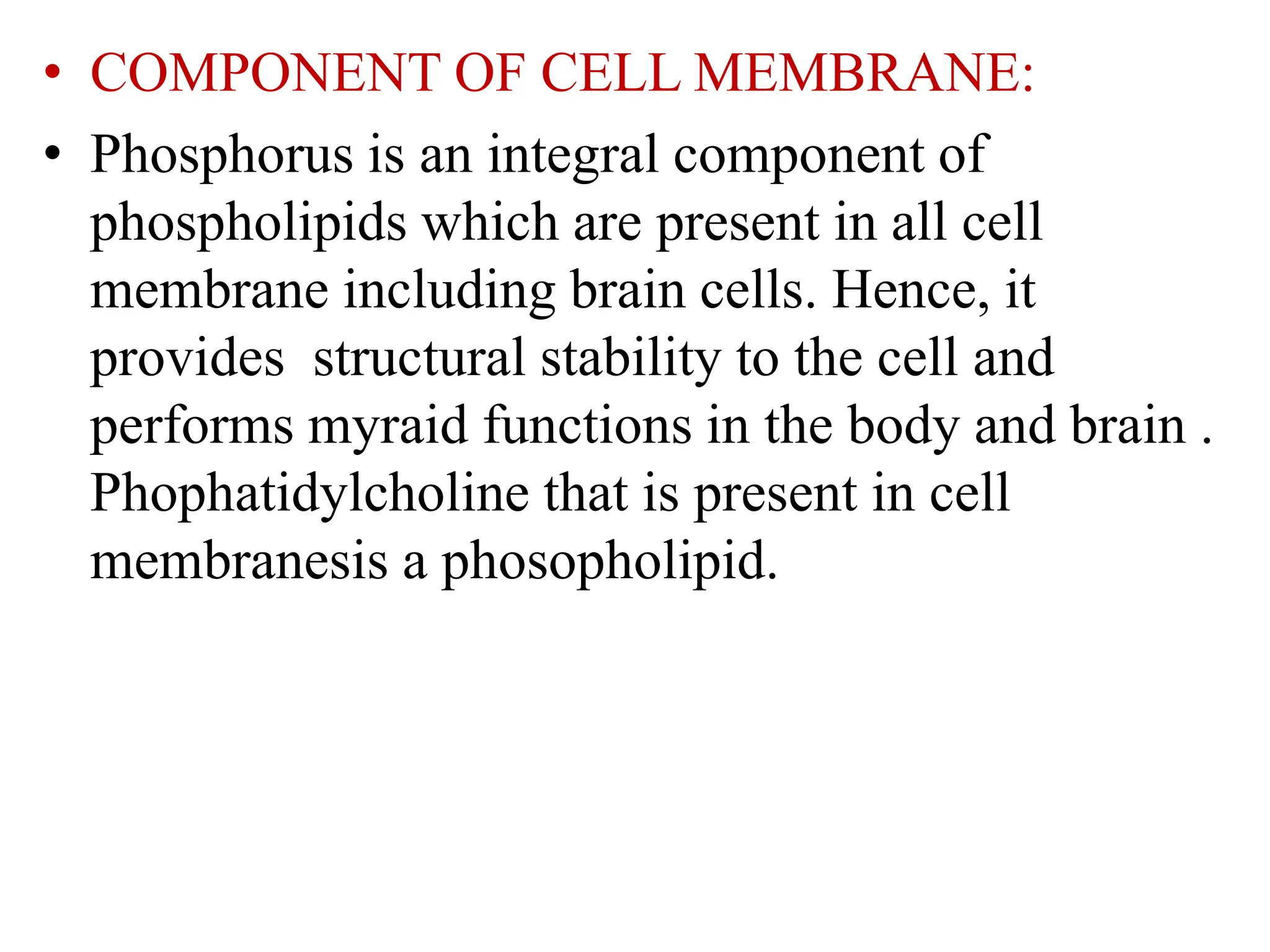 • COMPONENT OF CELL MEMBRANE:
• Phosphorus is an integral component of
phospholipids which are present in all cell
membrane including brain cells. Hence, it
provides structural stability to the cell and
performs myraid functions in the body and brain .
Phophatidylcholine that is present in cell
membranesis a phosopholipid.
 
