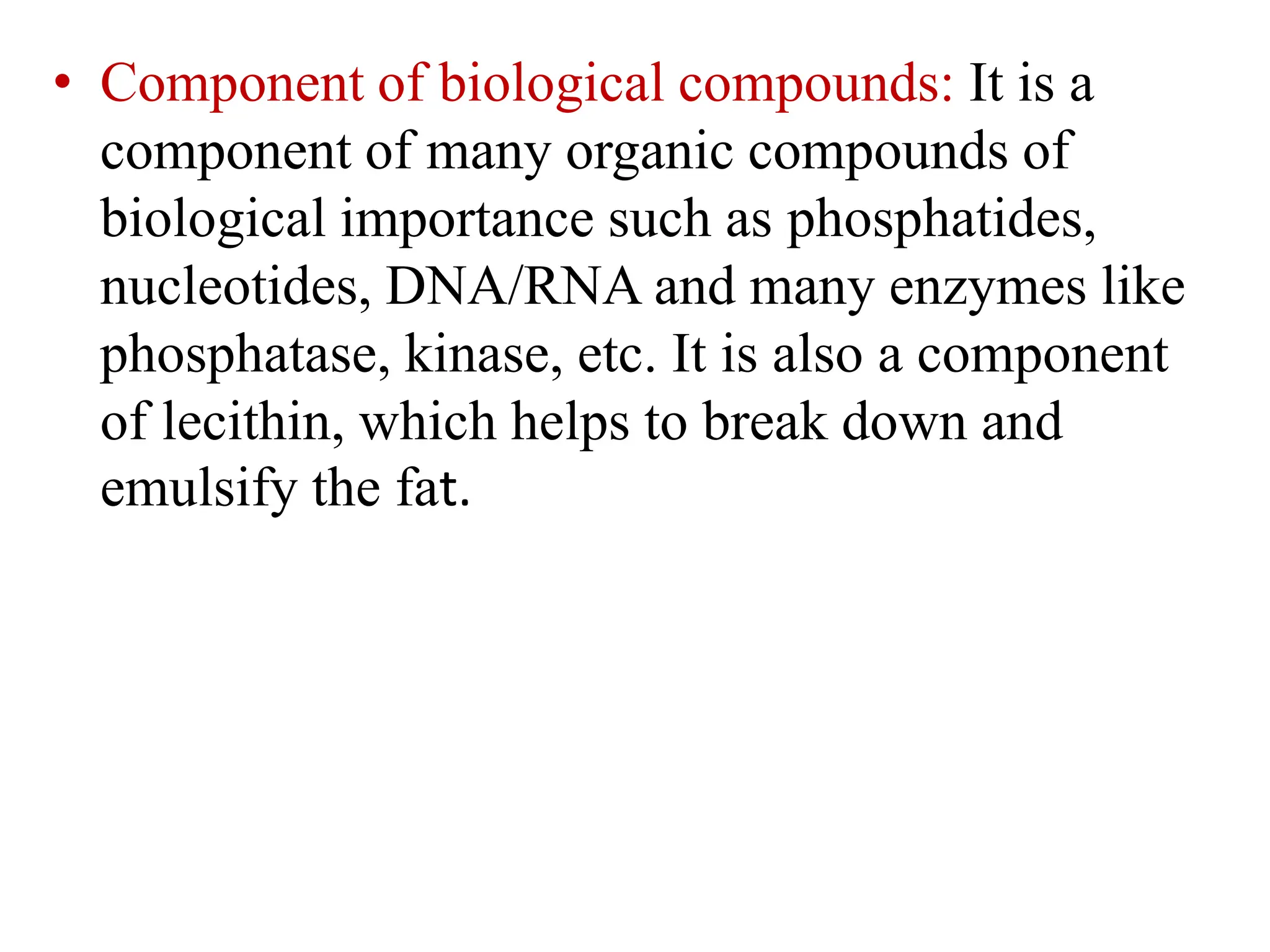 • Component of biological compounds: It is a
component of many organic compounds of
biological importance such as phosphatides,
nucleotides, DNA/RNA and many enzymes like
phosphatase, kinase, etc. It is also a component
of lecithin, which helps to break down and
emulsify the fat.
 