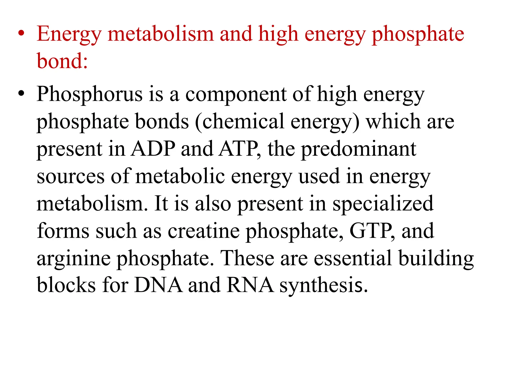 • Energy metabolism and high energy phosphate
bond:
• Phosphorus is a component of high energy
phosphate bonds (chemical energy) which are
present in ADP and ATP, the predominant
sources of metabolic energy used in energy
metabolism. It is also present in specialized
forms such as creatine phosphate, GTP, and
arginine phosphate. These are essential building
blocks for DNA and RNA synthesis.
 
