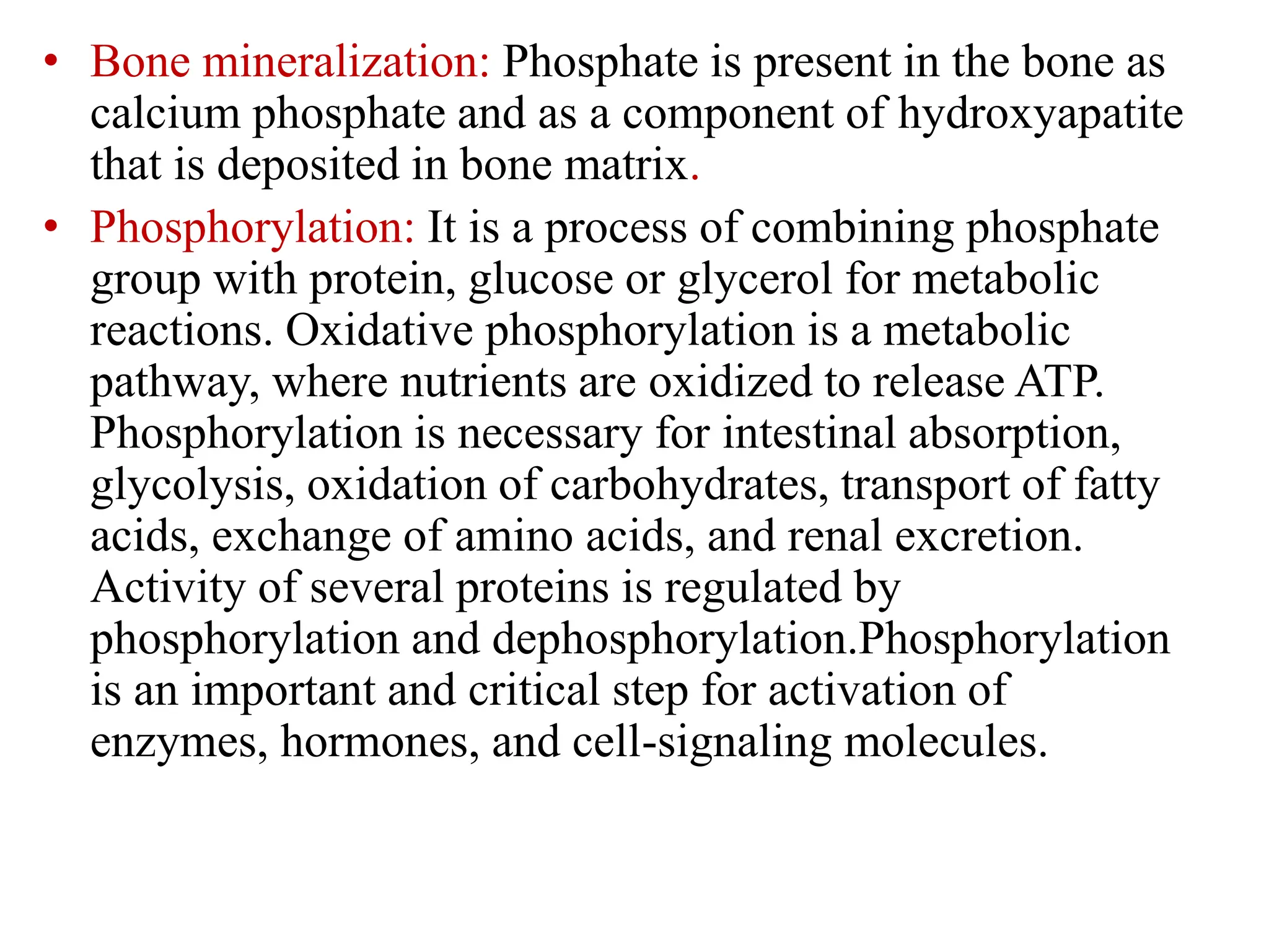 • Bone mineralization: Phosphate is present in the bone as
calcium phosphate and as a component of hydroxyapatite
that is deposited in bone matrix.
• Phosphorylation: It is a process of combining phosphate
group with protein, glucose or glycerol for metabolic
reactions. Oxidative phosphorylation is a metabolic
pathway, where nutrients are oxidized to release ATP.
Phosphorylation is necessary for intestinal absorption,
glycolysis, oxidation of carbohydrates, transport of fatty
acids, exchange of amino acids, and renal excretion.
Activity of several proteins is regulated by
phosphorylation and dephosphorylation.Phosphorylation
is an important and critical step for activation of
enzymes, hormones, and cell-signaling molecules.
 