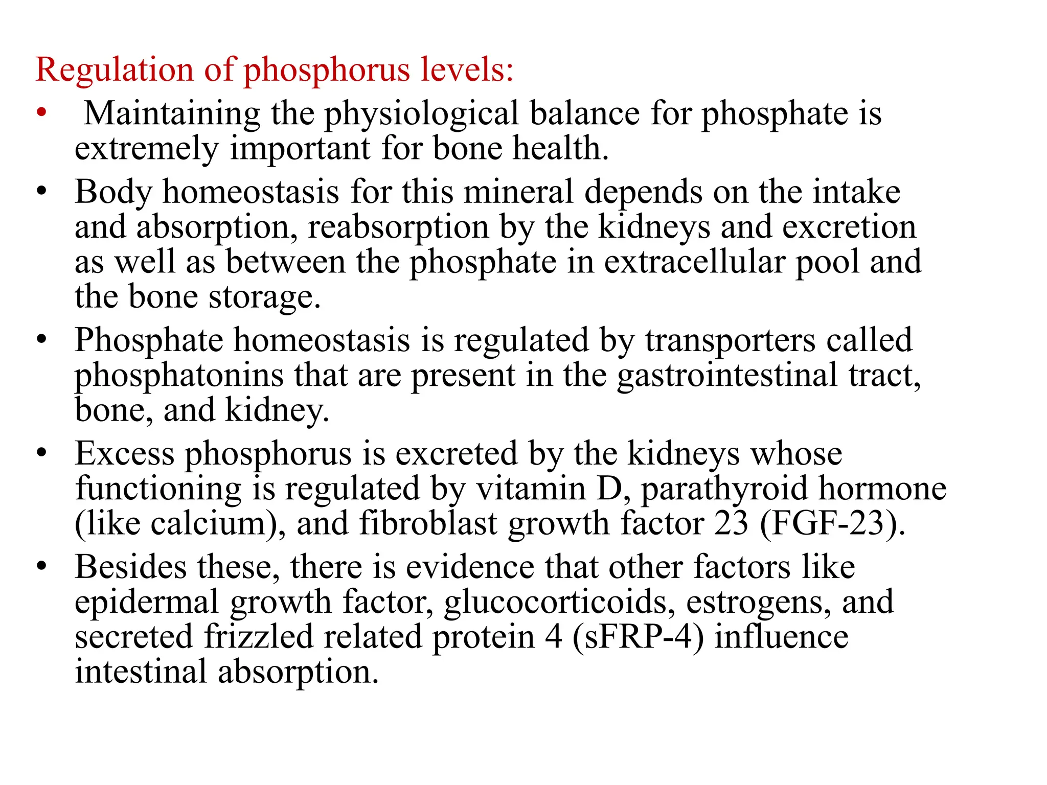 Regulation of phosphorus levels:
• Maintaining the physiological balance for phosphate is
extremely important for bone health.
• Body homeostasis for this mineral depends on the intake
and absorption, reabsorption by the kidneys and excretion
as well as between the phosphate in extracellular pool and
the bone storage.
• Phosphate homeostasis is regulated by transporters called
phosphatonins that are present in the gastrointestinal tract,
bone, and kidney.
• Excess phosphorus is excreted by the kidneys whose
functioning is regulated by vitamin D, parathyroid hormone
(like calcium), and fibroblast growth factor 23 (FGF-23).
• Besides these, there is evidence that other factors like
epidermal growth factor, glucocorticoids, estrogens, and
secreted frizzled related protein 4 (sFRP-4) influence
intestinal absorption.
 