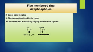1- Planner
2- Equal bond lengths
3- Electrons delocalized in the rings
All the measured aromaticity slightly smaller than pyrrole
P
N
H
P
P
P
N
H
N
1
,
2
,
4
-
A
z
a
d
i
p
h
o
s
p
h
o
l
e 1
,
2
,
3
,
4
-
A
z
a
d
i
p
h
o
s
p
h
o
l
e
Five membered ring
Azaphospholes
 