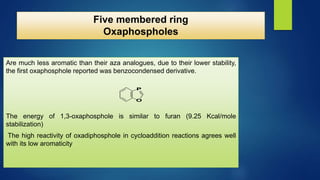 Five membered ring
Oxaphospholes
Are much less aromatic than their aza analogues, due to their lower stability,
the first oxaphosphole reported was benzocondensed derivative.
The energy of 1,3-oxaphosphole is similar to furan (9.25 Kcal/mole
stabilization)
The high reactivity of oxadiphosphole in cycloaddition reactions agrees well
with its low aromaticity
O
P
 