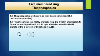 1,3- Thiaphospholes are known, as their benzo condensed (1,3-
benzothiaphospholes)
1,3-Thiaphospholes is a highly aromatic ring, the 1HNMR chemical shift
for the proton in position 5 is 7.41 ppm which is close the 1HNMR
signals of the α- proton of thiophene (δ 7.35).
S
P
S
P
Five membered ring
Thiaphospholes
 