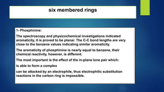six membered rings
1- Phosphinine:
The spectroscopy and physicochemical investigations indicated
aromaticity, it is proved to be planar. The C-C bond lengths are very
close to the benzene values indicating similar aromaticity.
The aromaticity of phosphinine is nearly equal to benzene, their
chemical reactivity, however, is different.
The most important is the effect of the in-plane lone pair which:
is able to form a complex
can be attacked by an electrophile, thus electrophilic substitution
reactions in the carbon ring is impossible.
 