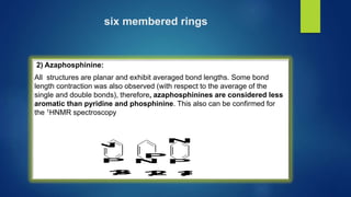 six membered rings
2) Azaphosphinine:
All structures are planar and exhibit averaged bond lengths. Some bond
length contraction was also observed (with respect to the average of the
single and double bonds), therefore, azaphosphinines are considered less
aromatic than pyridine and phosphinine. This also can be confirmed for
the 1HNMR spectroscopy
N
P
P
N
N
P
1
,
3
- 1
,
2
- 1
,
4
-
 