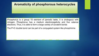 Aromaticity of phosphorous heterocycles
Phosphorus is a group 15 element of periodic table, it is analogous with
nitrogen, Phosphorus has a medium electronegativity and five valance
electrons. Thus, it is able to form a large variety of covalent bonds
The P=C double bond can be part of a conjugated system like phosphinine
 