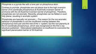 Phosphole is a pyrrole like with a lone pair on phosphorus atom
Contrary to pryrrole, phospholes are not planar due to the high inversion
barrier of tri coordinate phosphorous (6 Kcal/mole inversion barrier of
ammonia with the 35 Kcal/mol inversion barrier of phosphine). Therefore,
phospholes are not aromatic. Recently, phospholes can be flatted or even
fully planar, resulting in aromatic system.
Phospholes are basically not aromatic. • The reason for the non-aromatic
behavior of phospholes is not the insufficient overlap between the
phosphorous lone pair and the rest of the 𝜋- system, but the non-planarity at
the tri-coordinate phosphorous, which was recognized on the first x-ray
structure published. • Delocalized stabilization is insufficient to overcome the
significant planarization barrier of 35 Kcal/mol.
P
H
 