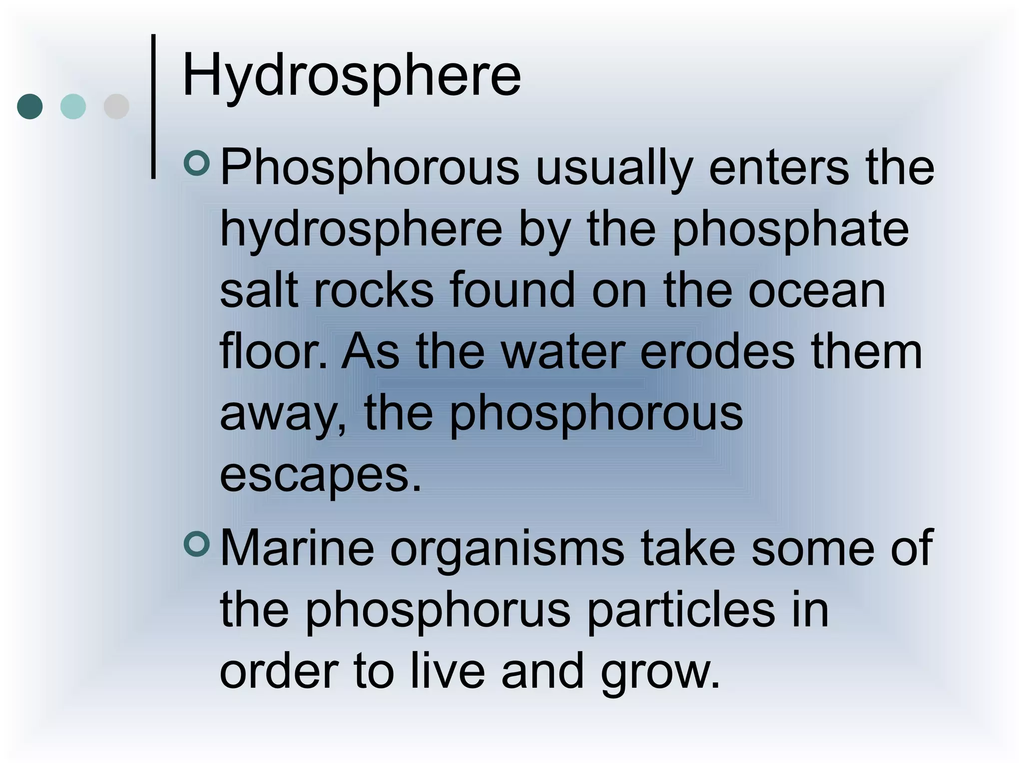Hydrosphere
 Phosphorous    usually enters the
  hydrosphere by the phosphate
  salt rocks found on the ocean
  floor. As the water erodes them
  away, the phosphorous
  escapes.
 Marine organisms take some of
  the phosphorus particles in
  order to live and grow.
 
