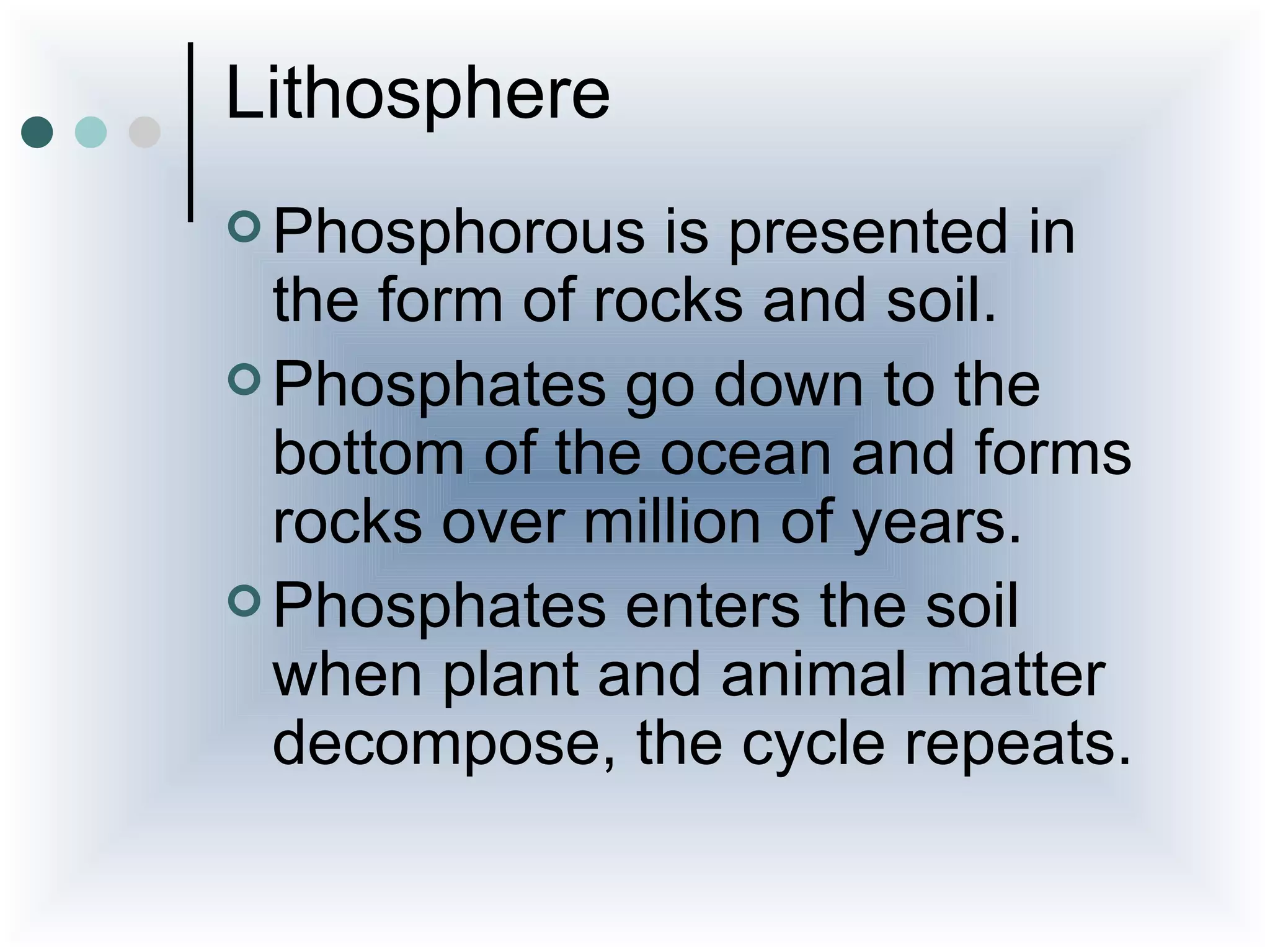 Lithosphere
 Phosphorous   is presented in
  the form of rocks and soil.
 Phosphates go down to the
  bottom of the ocean and forms
  rocks over million of years.
 Phosphates enters the soil
  when plant and animal matter
  decompose, the cycle repeats.
 