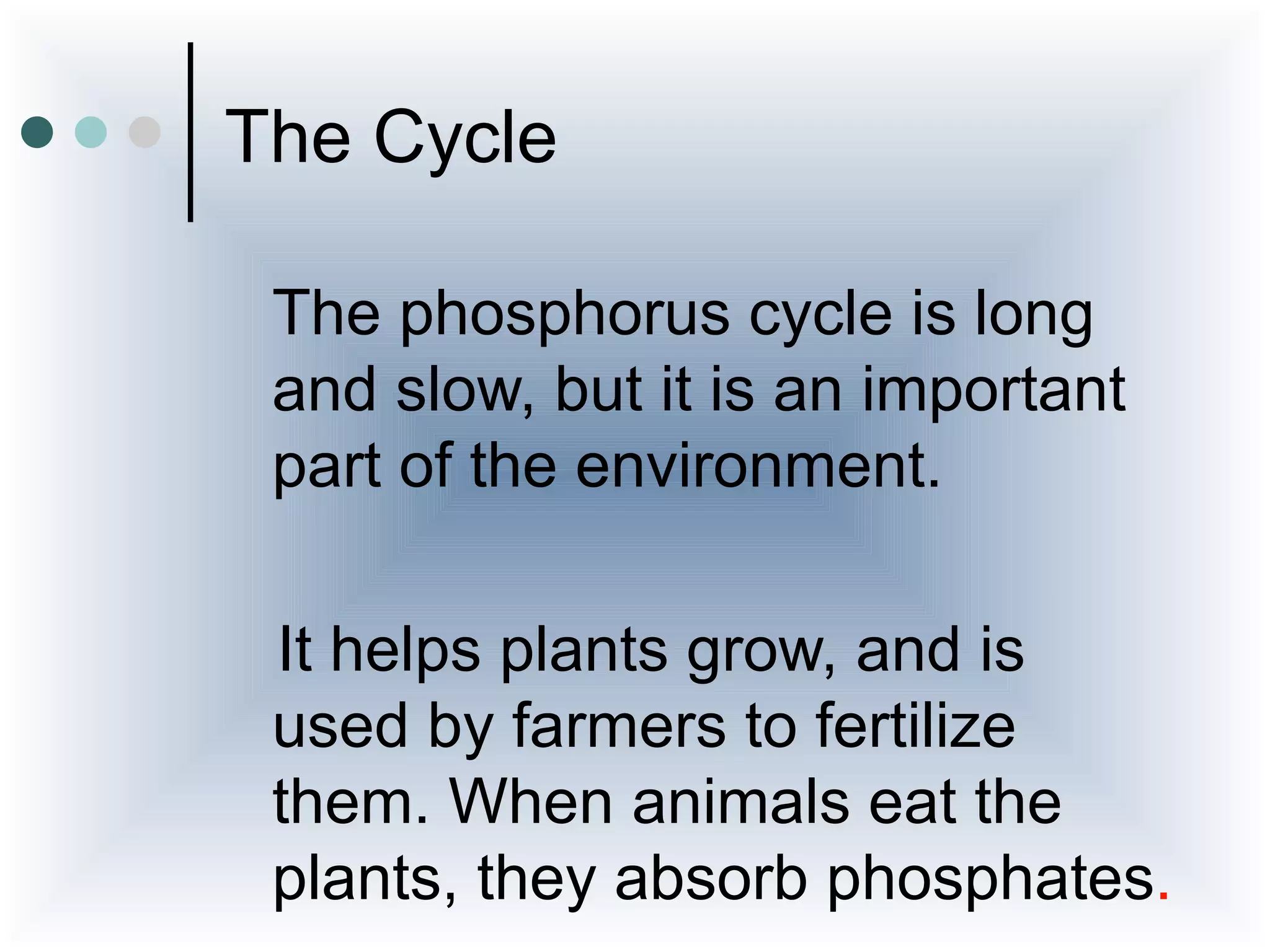 The Cycle

 The phosphorus cycle is long
 and slow, but it is an important
 part of the environment.

 It helps plants grow, and is
 used by farmers to fertilize
 them. When animals eat the
 plants, they absorb phosphates.
 