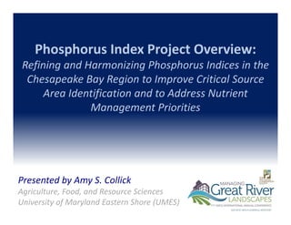 Phosphorus Index Project Overview: 
Refining and Harmonizing Phosphorus Indices in the 
Chesapeake Bay Region to Improve Critical Source 
Area Identification and to Address Nutrient 
Management Priorities
Presented by Amy S. Collick
Agriculture, Food, and Resource Sciences
University of Maryland Eastern Shore (UMES)
 