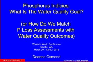 DEPARTMENT ofDEPARTMENT of SOIL SCIENCESOIL SCIENCENC STATENC STATE UNIVERSITYUNIVERSITY
Phosphorus Indicies:
What Is The Water Quality Goal?
(or How Do We Match
P Loss Assessments with
Water Quality Outcomes)
Deanna Osmond
Waste to Worth Conference
Seattle, WA
March 30 – April 2, 2015
 