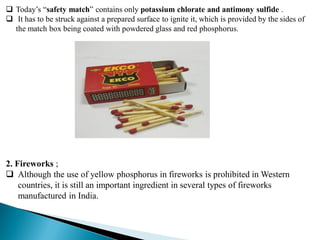  Today’s “safety match” contains only potassium chlorate and antimony sulfide .
 It has to be struck against a prepared surface to ignite it, which is provided by the sides of
the match box being coated with powdered glass and red phosphorus.
2. Fireworks ;
 Although the use of yellow phosphorus in fireworks is prohibited in Western
countries, it is still an important ingredient in several types of fireworks
manufactured in India.
 