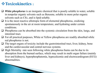 Toxicokinetics :
 White phosphorus is an inorganic chemical that is poorly soluble in water, soluble
in nonpolar organic solvents such as Benzene, soluble in more polar organic
solvents such as CS2, and is lipid soluble.
 It is the most reactive allotropic form of elemental phosphorus, oxidizing
spontaneously in the air at room temperature, and hydrating under certain
conditions.
 Phosphorus can be absorbed into the systemic circulation from the skin, lungs, and
intestinal tract.
 For all practical purposes, White or Yellow phosphorus are readily absorbed while
red phosphorus is not.
 The target organs of toxicity include the gastrointestinal tract, liver, kidney, bone
and the cardiovascular and central nervous systems.
 High Mortality rate seen following white phosphorus burns can be due to its
absorption from the burned surface, which may result in multi organ failure (mainly
liver and kidneys), hyperphosphatemia, hypocalcemia and electrocardiogram (ECG)
abnormalities.
 