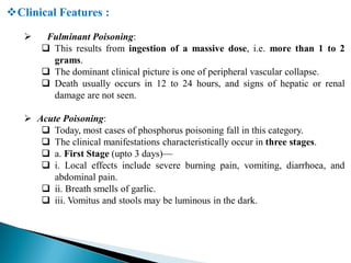 Clinical Features :
 Fulminant Poisoning:
 This results from ingestion of a massive dose, i.e. more than 1 to 2
grams.
 The dominant clinical picture is one of peripheral vascular collapse.
 Death usually occurs in 12 to 24 hours, and signs of hepatic or renal
damage are not seen.
 Acute Poisoning:
 Today, most cases of phosphorus poisoning fall in this category.
 The clinical manifestations characteristically occur in three stages.
 a. First Stage (upto 3 days)—
 i. Local effects include severe burning pain, vomiting, diarrhoea, and
abdominal pain.
 ii. Breath smells of garlic.
 iii. Vomitus and stools may be luminous in the dark.
 