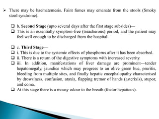  There may be haematemesis. Faint fumes may emanate from the stools (Smoky
stool syndrome).
 b. Second Stage (upto several days after the first stage subsides)—
 This is an essentially symptom-free (treacherous) period, and the patient may
feel well enough to be discharged from the hospital.
 c. Third Stage—
 i. This is due to the systemic effects of phosphorus after it has been absorbed.
 ii. There is a return of the digestive symptoms with increased severity.
 iii. In addition, manifestations of liver damage are prominent—tender
hepatomegaly, jaundice which may progress to an olive green hue, pruritis,
bleeding from multiple sites, and finally hepatic encephalopathy characterised
by drowsiness, confusion, ataxia, flapping tremor of hands (asterixis), stupor,
and coma.
 At this stage there is a mousy odour to the breath (foetor hepaticus).
 