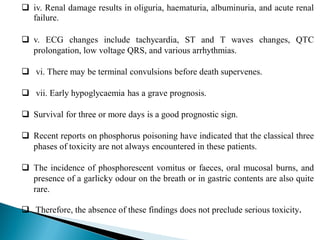  iv. Renal damage results in oliguria, haematuria, albuminuria, and acute renal
failure.
 v. ECG changes include tachycardia, ST and T waves changes, QTC
prolongation, low voltage QRS, and various arrhythmias.
 vi. There may be terminal convulsions before death supervenes.
 vii. Early hypoglycaemia has a grave prognosis.
 Survival for three or more days is a good prognostic sign.
 Recent reports on phosphorus poisoning have indicated that the classical three
phases of toxicity are not always encountered in these patients.
 The incidence of phosphorescent vomitus or faeces, oral mucosal burns, and
presence of a garlicky odour on the breath or in gastric contents are also quite
rare.
 Therefore, the absence of these findings does not preclude serious toxicity.
 