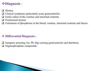 Diagnosis :
 History
 Clinical symptoms particularly acute gastroenteritis.
 Garlic odour of the vomitus and intestinal contents.
 Postmortem lesions
 Estimation of phosphorus in the blood, vomitus, intestinal contents and faeces.
 Differential Diagnosis :
 Inorganic pisoning (As, Pb, Hg) causing gastroenteritis and diarrhoea.
 Organophosphate compounds.
 