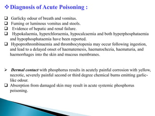 Diagnosis of Acute Poisoning :
 Garlicky odour of breath and vomitus.
 Fuming or luminous vomitus and stools.
 Evidence of hepatic and renal failure.
 Hypokalaemia, hyperchloraemia, hypocalcaemia and both hyperphosphataemia
and hypophosphataemia have been reported.
 Hypoprothrombinaemia and thrombocytopenia may occur following ingestion,
and lead to a delayed onset of haematemesis, haematochezia, haematuria, and
haemorrhages into the skin and mucous membranes.
 Dermal contact with phosphorus results in acutely painful corrosion with yellow,
necrotic, severely painful second or third degree chemical burns emitting garlic-
like odour.
 Absorption from damaged skin may result in acute systemic phosphorus
poisoning.
 