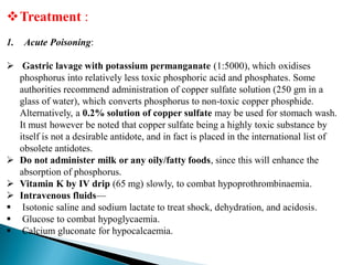 Treatment :
1. Acute Poisoning:
 Gastric lavage with potassium permanganate (1:5000), which oxidises
phosphorus into relatively less toxic phosphoric acid and phosphates. Some
authorities recommend administration of copper sulfate solution (250 gm in a
glass of water), which converts phosphorus to non-toxic copper phosphide.
Alternatively, a 0.2% solution of copper sulfate may be used for stomach wash.
It must however be noted that copper sulfate being a highly toxic substance by
itself is not a desirable antidote, and in fact is placed in the international list of
obsolete antidotes.
 Do not administer milk or any oily/fatty foods, since this will enhance the
absorption of phosphorus.
 Vitamin K by IV drip (65 mg) slowly, to combat hypoprothrombinaemia.
 Intravenous fluids—
 Isotonic saline and sodium lactate to treat shock, dehydration, and acidosis.
 Glucose to combat hypoglycaemia.
 Calcium gluconate for hypocalcaemia.
 