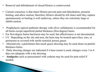 • Removal and debridement of closed blisters is controversial.
• Current consensus is that intact blisters prevent pain and dehydration, promote
healing, and allow motion; therefore, blisters should be left intact until they rupture
spontaneously or healing is well underway, unless they are extremely large or
inhibit motion.
• Prophylactic topical antibiotic therapy with silver sulfadiazine is recommended for
all burns except superficial partial thickness (first-degree) burns.
• For first-degree burns bacitracin may be used, but effectiveness is not documented.
• I.V. Depending on the site and area, the burn may be treated open (face, ears, or
perineum) or covered with sterile nonstick porous gauze.
• Alternatively, a petrolatum fine-mesh gauze dressing may be used alone on partial-
thickness burns.
• Daily dressing changes are indicated if a burn cream is used; changes every 3 to 4
days are adequate with a dry dressing.
• Analgesics such as paracetamol with codeine may be used for pain relief if
needed.
 