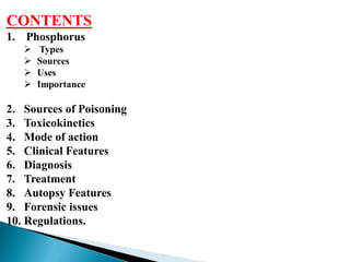 CONTENTS
1. Phosphorus
 Types
 Sources
 Uses
 Importance
2. Sources of Poisoning
3. Toxicokinetics
4. Mode of action
5. Clinical Features
6. Diagnosis
7. Treatment
8. Autopsy Features
9. Forensic issues
10. Regulations.
 