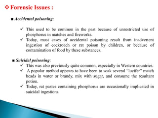 Forensic Issues :
■ Accidental poisoning:
 This used to be common in the past because of unrestricted use of
phosphorus in matches and fireworks.
 Today, most cases of accidental poisoning result from inadvertent
ingestion of cockroach or rat poison by children, or because of
contamination of food by these substances.
■ Suicidal poisoning:
 This was also previously quite common, especially in Western countries.
 A popular method appears to have been to soak several “lucifer” match
heads in water or brandy, mix with sugar, and consume the resultant
potion.
 Today, rat pastes containing phosphorus are occasionally implicated in
suicidal ingestions.
 