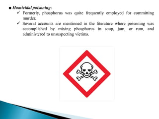 ■ Homicidal poisoning:
 Formerly, phosphorus was quite frequently employed for committing
murder.
 Several accounts are mentioned in the literature where poisoning was
accomplished by mixing phosphorus in soup, jam, or rum, and
administered to unsuspecting victims.
 