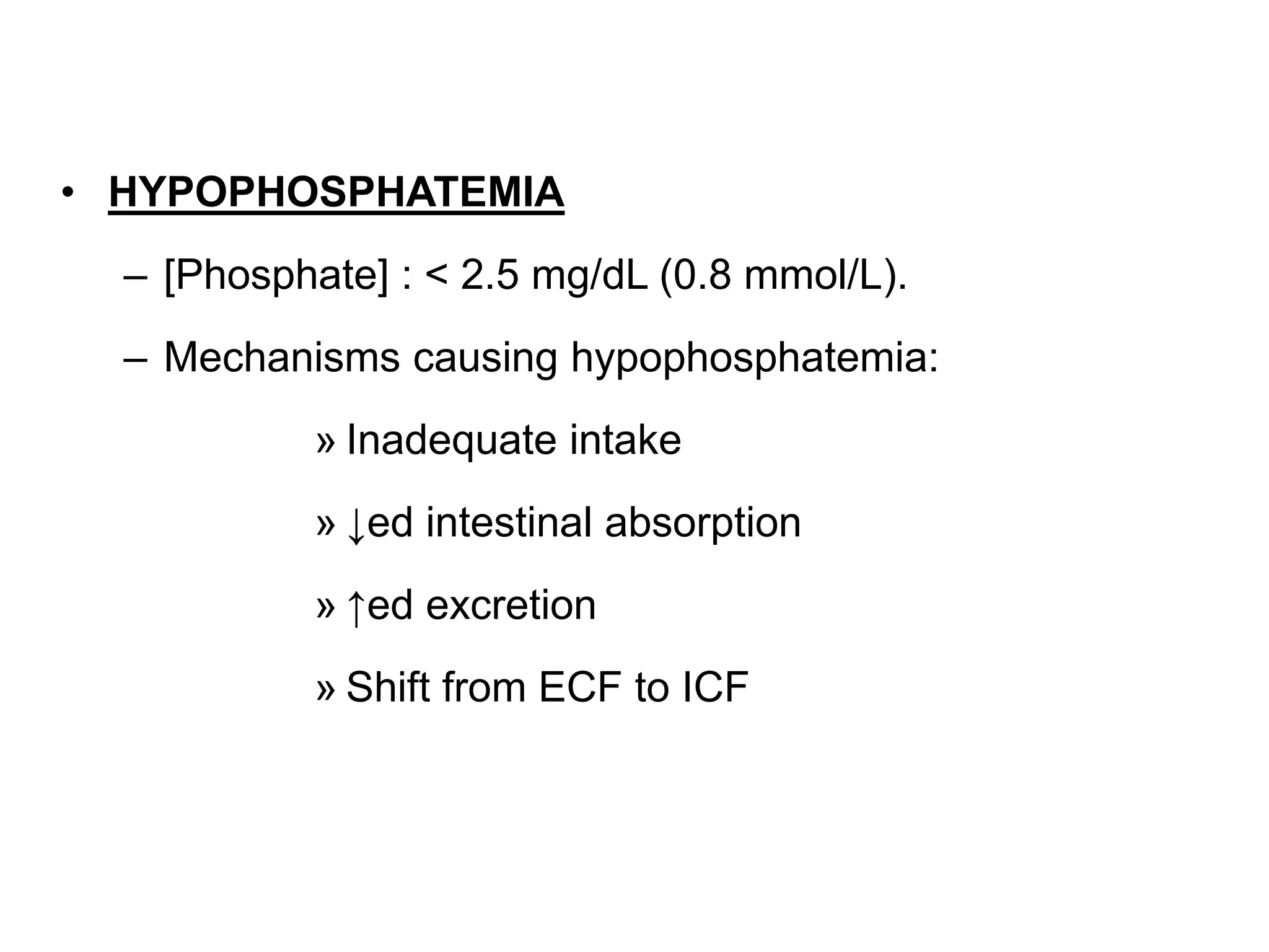 • HYPOPHOSPHATEMIA
– [Phosphate] : < 2.5 mg/dL (0.8 mmol/L).
– Mechanisms causing hypophosphatemia:
» Inadequate intake
» ↓ed intestinal absorption
» ↑ed excretion
» Shift from ECF to ICF
 