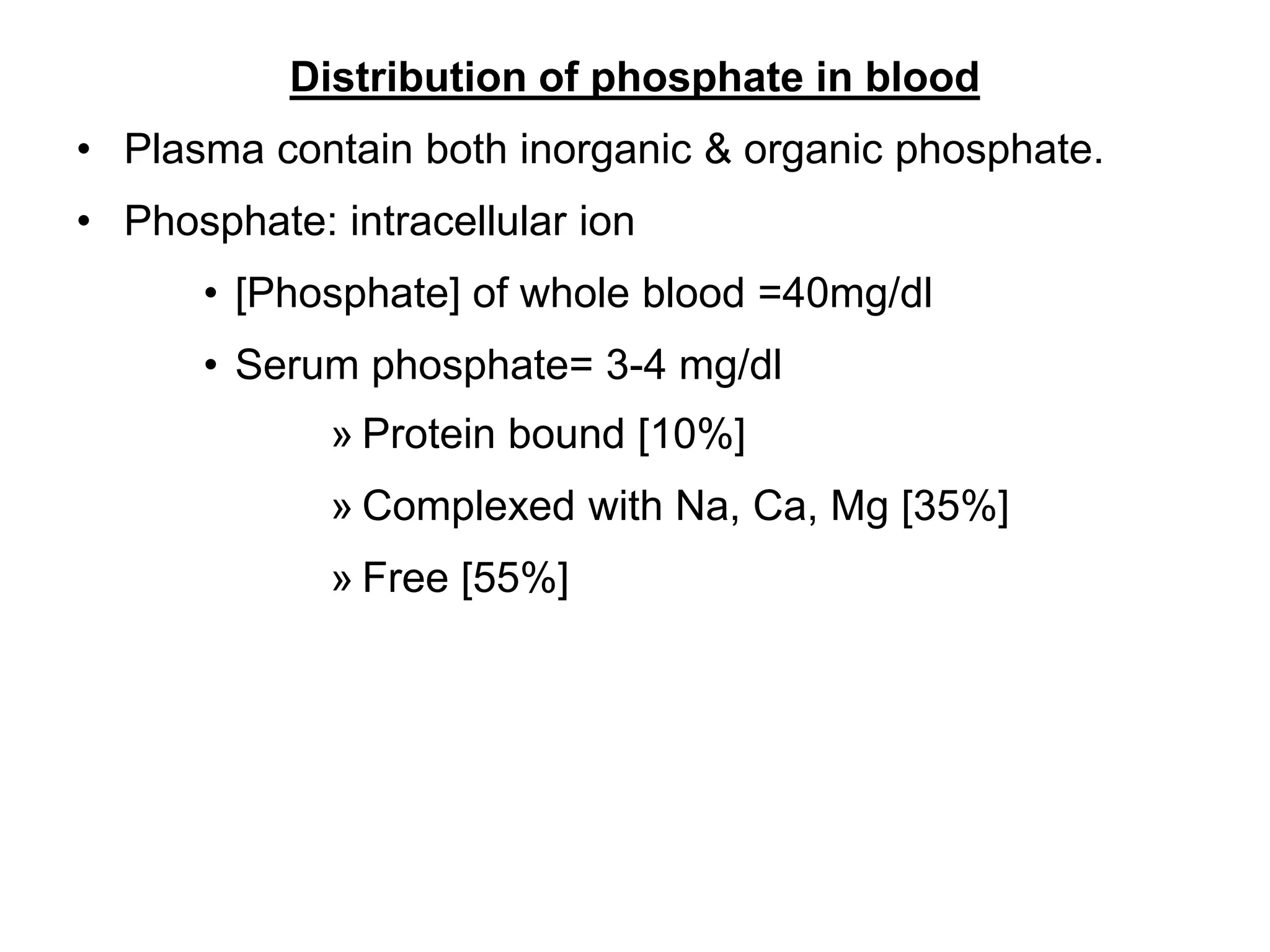 Distribution of phosphate in blood
• Plasma contain both inorganic & organic phosphate.
• Phosphate: intracellular ion
• [Phosphate] of whole blood =40mg/dl
• Serum phosphate= 3-4 mg/dl
» Protein bound [10%]
» Complexed with Na, Ca, Mg [35%]
» Free [55%]
 