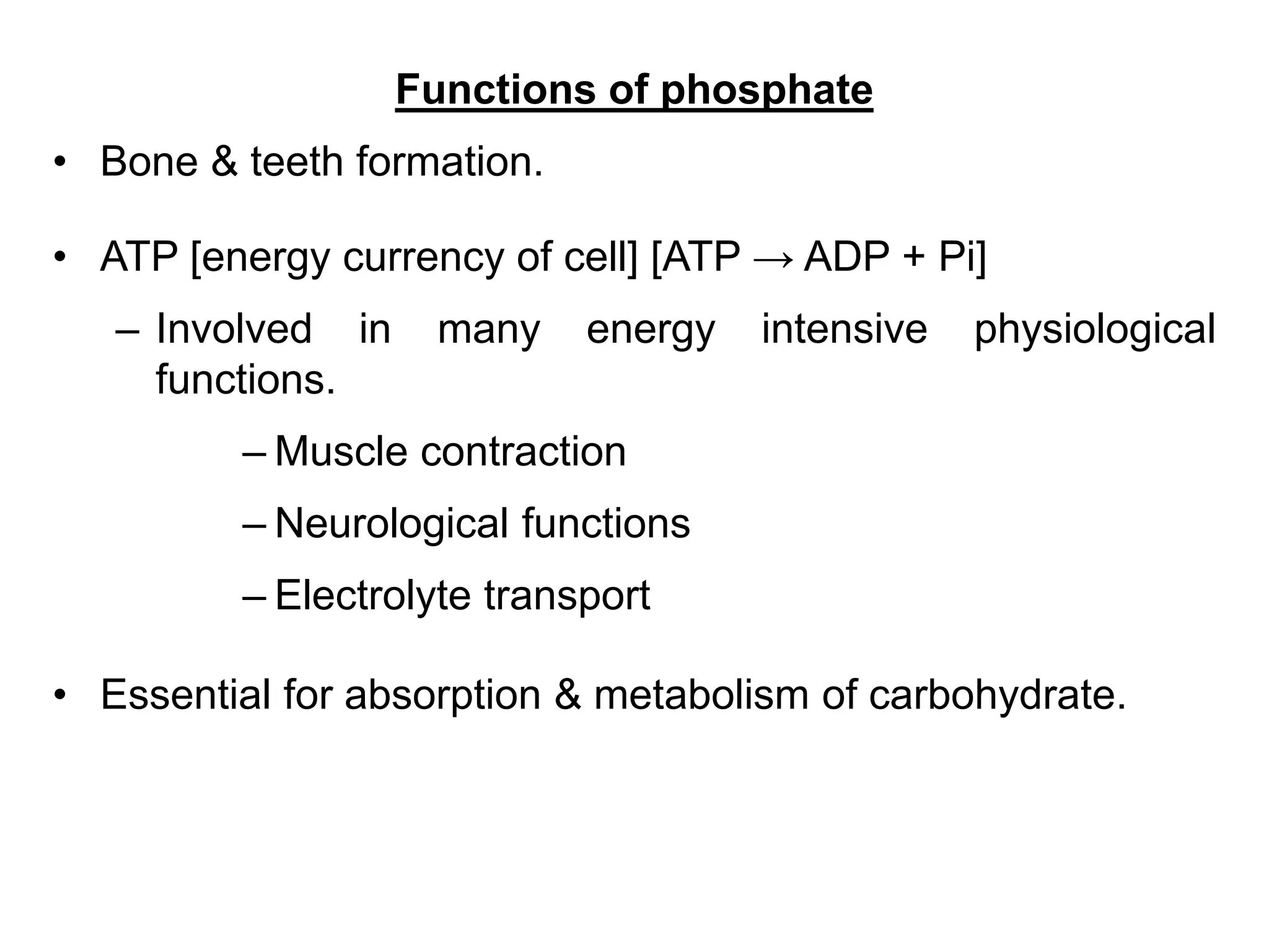Functions of phosphate
• Bone & teeth formation.
• ATP [energy currency of cell] [ATP → ADP + Pi]
– Involved in many energy intensive physiological
functions.
– Muscle contraction
– Neurological functions
– Electrolyte transport
• Essential for absorption & metabolism of carbohydrate.
 