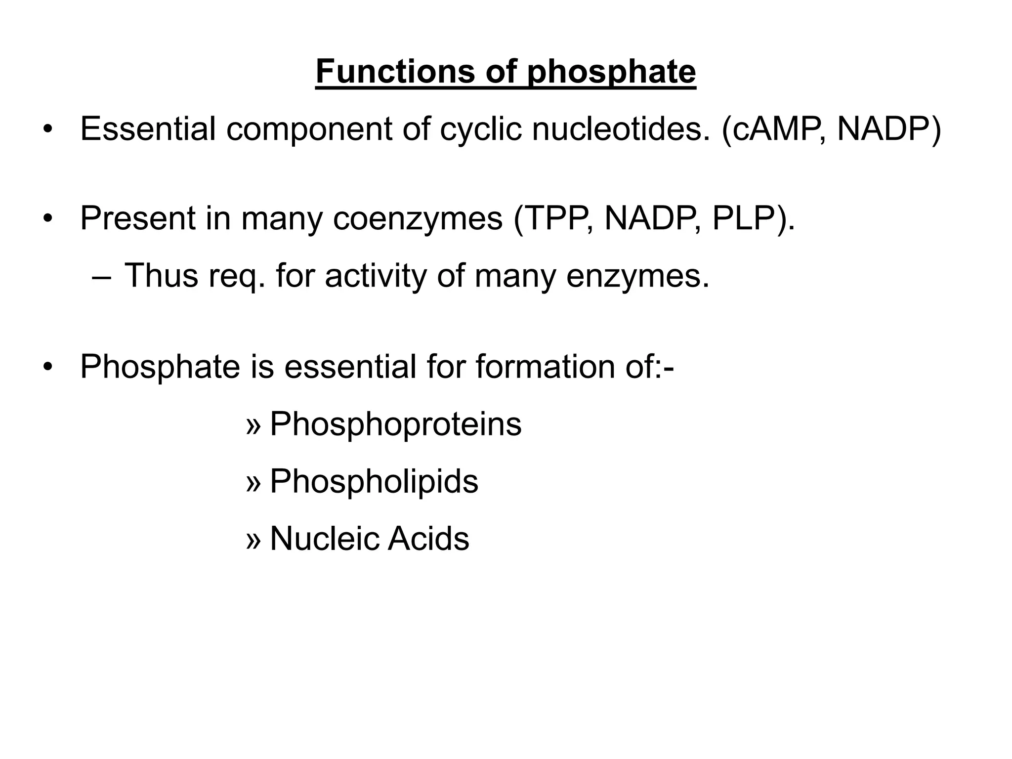 Functions of phosphate
• Essential component of cyclic nucleotides. (cAMP, NADP)
• Present in many coenzymes (TPP, NADP, PLP).
– Thus req. for activity of many enzymes.
• Phosphate is essential for formation of:-
» Phosphoproteins
» Phospholipids
» Nucleic Acids
 