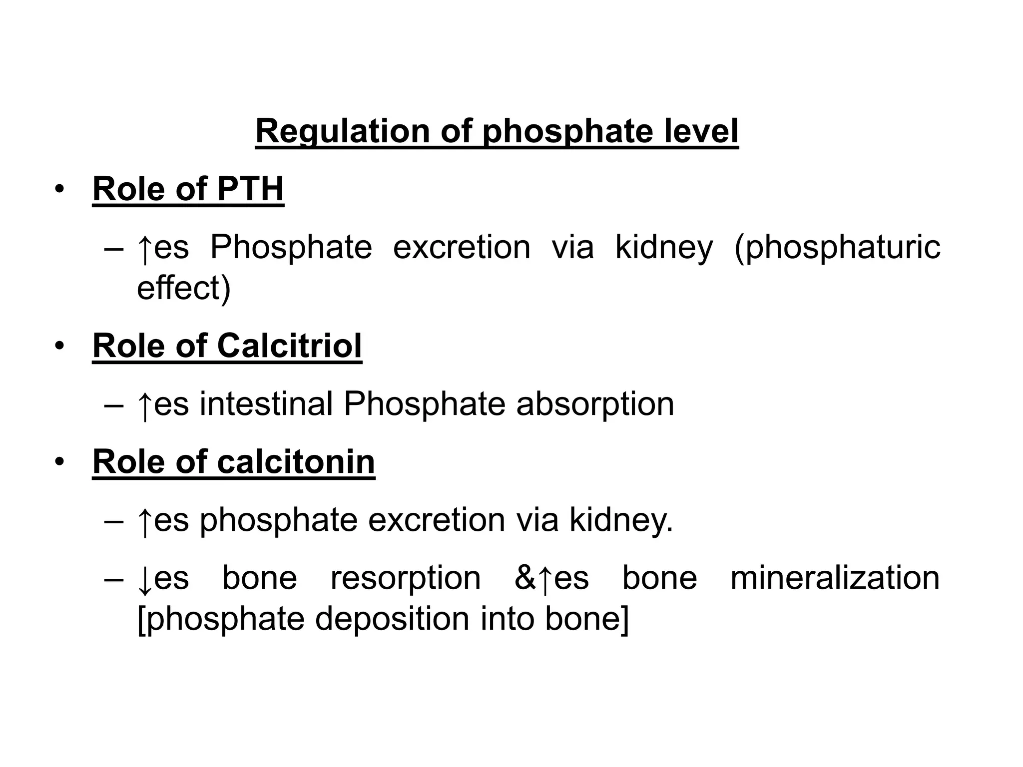 Regulation of phosphate level
• Role of PTH
– ↑es Phosphate excretion via kidney (phosphaturic
effect)
• Role of Calcitriol
– ↑es intestinal Phosphate absorption
• Role of calcitonin
– ↑es phosphate excretion via kidney.
– ↓es bone resorption &↑es bone mineralization
[phosphate deposition into bone]
 