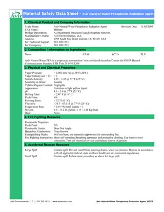 Material Safety Data Sheet -

Avir Natural Water Phosphorus Reduction Agent

1. Chemical Product and Company Information
Trade Name:
CAS Name:
Product Description:
Manufacturer’s Name:
Address:
For Technical Support:
For Emergency :

Avir Natural Water Phosphorus Reduction Agent
Mixture
A concentrated innocuous liquid phosphate remover.
Avir Environmental, LLC
2995 South Fox Street Denver, CO 80110 USA
303.300.1515
303.300.1515

Revision Date:

11/05/2005

2. Composition / Information on Ingredients
Name

CAS#

WT.%

TLV

Avir Natural Water PRA is a proprietary composition “not considered hazardous” under the OSHA Hazard
Communication Standard CFR Title 29 1910.1200

3. Physical and Chemical Properties
Vapor Pressure:
Vapor Density (air = 1):
Specific Gravity:
Solubility in Water:
Volatile Organic Content:
Appearance:
pH:
Boiling Point:
Flash Point:
Freezing Point:
Viscosity:
Evaporation Rate:
Weight:
Odor:

< 0.001 mm Hg @ 68°F (20°C)
>1
1.15 – 1.35 @ 77° F (25° C)
Soluble
Negligible
Colorless to light yellow liquid
4.0 – 5.0 @ 77°F (25° C)
> 230° F (110° C)
NA
< 32° F (0 ° C)
~38.7 - 47.1 cP @ 77° F (25° C)
< 0.01 *N-butyl acetate = 1
9.6 - 11.2 lb./gallon (1.15 - 1.34 Kg/liter)
None

4. Fire Fighting Measures
Flammable Properties
Flash Point:
NA
Flammable Limits:
Does Not Apply
Hazardous Combustion: None Known
Extinguishing Media:
Will not burn; use materials appropriate for surrounding fire.
Fire Fighting Instructions: Wear self-contained breathing apparatus and protective clothing. Use water to cool
containers. Turn off electrical service to eliminate source of ignition.

5. Accidental Release Measures
Large Spill:
Small Spill:

Contain spill. Prevent runoff from entering drains, sewers or streams. Dispose in accordance
with all applicable federal, state and local health and environmental regulations.
Contain spill. Follow same procedure as above for large spill.

Avir Environmental, LLC | 303.300.1515 | www.avirenviro.com

Avir Natural Water Phosphorus Reduction Agent MSDS

 