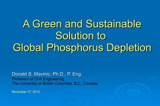 A Green and Sustainable Solution to  Global Phosphorus Depletion Donald S. Mavinic, Ph D., P. Eng. Professor of Civil Engineering The University of British Columbia, B.C., Canada  November 17, 2010   