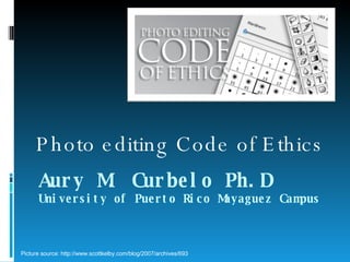 Aury M. Curbelo Ph.D University of Puerto Rico Mayaguez Campus Photo editing Code of Ethics Picture source: http://www.scottkelby.com/blog/2007/archives/693 