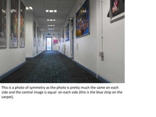 This is a photo of symmetry as the photo is pretty much the same on each
side and the central image is equal on each side (this is the blue strip on the
carpet).
 