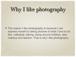 Why I like photographyWhy I like photography
The reason I like photography is because I can
express myself by taking pictures of what I love to do
like, volleyball, baking, being around children, also
makeup and fashion. That is why I like photography.
 