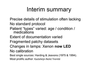 Interim summary
Precise details of stimulation often lacking
No standard protocol
Patient “types” varied: age / condition /
medications
Extent of documentation varied
Fragmented patchy datasets
Changes in lamps: Xenon now LED
No calibration
Best single sources: Harding & Jeavons (1975 & 1994).
Most prolific author: Kasteleijn-Nolst Trenité
 