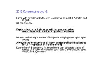 2012 Consensus group -2
Lamp with circular reflector with intensity of at least 0.7 Joule* and
no grid.
30 cm distance
Explanation to include what will happen and what
precautions will be taken to prevent a seizure
Instruct on looking at centre of lamp and obeying eyes open eyes
closing
Always stop the stimulus as soon as generalised discharges
occur irrespective of if self-limiting
Determine IPS sensitivity in 3 conditions with separate trains of
flashes of 5 seconds duration each during eye-closure, eyes
closed, and eyes open
 
